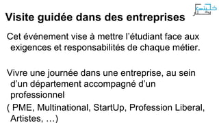 Visite guidée dans des entreprises
Cet événement vise à mettre l’étudiant face aux
exigences et responsabilités de chaque métier.
Vivre une journée dans une entreprise, au sein
d’un département accompagné d’un
professionnel
( PME, Multinational, StartUp, Profession Liberal,
Artistes, …)

 