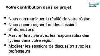 Votre contribution dans ce projet:

•
•

•
•

Nous communiquer la réalité de votre région
Nous accompagner lors des sessions
d’informations
Assurer le suivie avec les responsables des
lycées dans votre région
Modérer les sessions de discussion avec les
professeurs

 