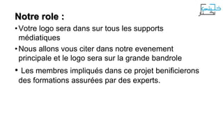 Notre role :
• Votre logo sera dans sur tous les supports
médiatiques
• Nous allons vous citer dans notre evenement
principale et le logo sera sur la grande bandrole

• Les membres impliqués dans ce projet benificierons
des formations assurées par des experts.

 