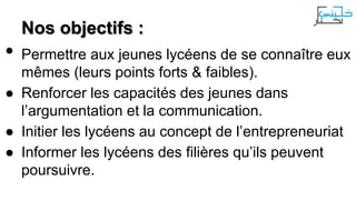 •

Nos objectifs :

Permettre aux jeunes lycéens de se connaître eux
mêmes (leurs points forts & faibles).
● Renforcer les capacités des jeunes dans
l’argumentation et la communication.
● Initier les lycéens au concept de l’entrepreneuriat
● Informer les lycéens des filières qu’ils peuvent
poursuivre.

 
