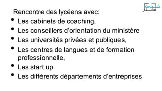 Rencontre des lycéens avec:
Les cabinets de coaching,
Les conseillers d’orientation du ministère
Les universités privées et publiques,
Les centres de langues et de formation
professionnelle,
Les start up
Les différents départements d’entreprises

•
•
•
•
•
•

 