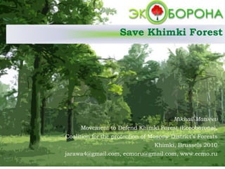 Save Khimki Forest
Mikhail Matveev
Movement to Defend Khimki Forest (Ecooborona),
Coalition for the protection of Moscow District’s Forests
Khimki, Brussels 2010
jarawa4@gmail.com, ecmoru@gmail.com, www.ecmo.ru
 