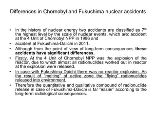 Differences in Chornobyl and Fukushima nuclear accidents


• In the history of nuclear energy two accidents are classified as 7th
  the highest level by the scale of nuclear events, which are: accident
  at the 4 Unit of Chornobyl NPP in 1986 and
• accident at Fukushima-Daiichi in 2011.
• Although from the point of view of long-term consequences these
  accidents have significant differences.
• Firstly. At the 4 Unit of Chornobyl NPP was the explosion of the
  reactor, due to which almost all radionuclides worked out in reactor
  at the explosion were released.
• In case with Fukushima-Daichi there was no reactor explosion. As
  the result of “melting” of active zone the “flying” radionuclides
  released into environment.
• Therefore the quantitative and qualitative compound of radionuclide
  release in case of Fukushima-Daiichi is far “easier” according to the
  long-term radiological consequences.
 