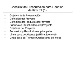 Objetivo de la  Presentación Definición  del Proyecto Definición  del Producto del Proyecto Principales Stakeholders del Proyecto Objetivos  del Proyecto Supuestos y Restricciones principales Línea  base de Alcance (WBS a 2do nivel) Linea base de Tiempo (Cronograma de hitos) Checklist de Presentación para Reunión  de Kick off (1) 