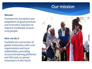 Mission
Promote the circulation and
adaptation of good practices
and innovative solutions to
improve livelihoods of poor
rural people
How we do it
Facilitate the connection of
global institutions with rural
organizations and local
stakeholders, providing
structured learning platforms
and KM tools to spread
innovations in the South
 
