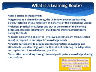 *NOT a classic exchange visit!!
*Organized as a planned journey, the LR follows sequenced learning
blocks, fostering critical reflection and analysis of the experiences visited
*Valorises practical knowledge and put at the centre of the learning
process local actors (champions) that become trainers of their peers
during the Route
*Focuses on learning objectives (what we expect to learn from selected
cases) to respond to participants’ knowledge needs
*Enables participants to acquire direct and practical knowledge and
stimulate lessons learning, with the final aim of fostering the adaptation
and replication of knowledge and practices
*Intensifies networking through live and participatory knowledge sharing
mechanisms
GOAL: participants recognize
useful innovations, adapt and
apply these practices to their
own contexts
 