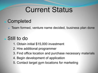 Current Status


Completed




Team formed, venture name decided, business plan done

Still to do
1. Obtain initial $15,000 investment
2. Hire additional programmer
3. Find office location and purchase necessary materials
4. Begin development of application
5. Contact target gym locations for marketing

 