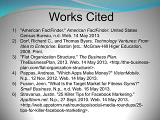 Works Cited
1) "American FactFinder." American FactFinder. United States
Census Bureau, n.d. Web. 14 May 2013.
2) Dorf, Richard C., and Thomas Byers. Technology Ventures: From
Idea to Enterprise. Boston [etc.: McGraw-Hill Higer Education,
2008. Print.
3) "Flat Organization Structure." The Business Plan.
TheBusinessPlan, 2013. Web. 14 May 2013. <http://the-businessplan.com/flat-organization-structure/>.
4) Pappas, Andreas. "Which Apps Make Money?" VisionMobile.
N.p., 12 Nov. 2012. Web. 14 May 2013.
5) Fusion, Jenn. "What Is the Target Market for Fitness Gyms?"
Small Business. N.p., n.d. Web. 16 May 2013.
6) Stravarius, Justin. "25 Killer Tips for Facebook Marketing."
AppStorm.net. N.p., 27 Sept. 2010. Web. 14 May 2013.
<http://web.appstorm.net/roundups/social-media-roundups/25tips-for-killer-facebook-marketing>.

 