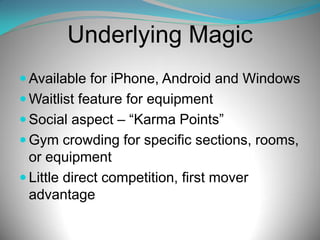 Underlying Magic
 Available for iPhone, Android and Windows
 Waitlist feature for equipment
 Social aspect – “Karma Points”
 Gym crowding for specific sections, rooms,

or equipment
 Little direct competition, first mover
advantage

 
