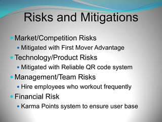Risks and Mitigations
 Market/Competition Risks
 Mitigated with First Mover Advantage

 Technology/Product Risks
 Mitigated with Reliable QR code system

 Management/Team Risks
 Hire employees who workout frequently

 Financial Risk
 Karma Points system to ensure user base

 