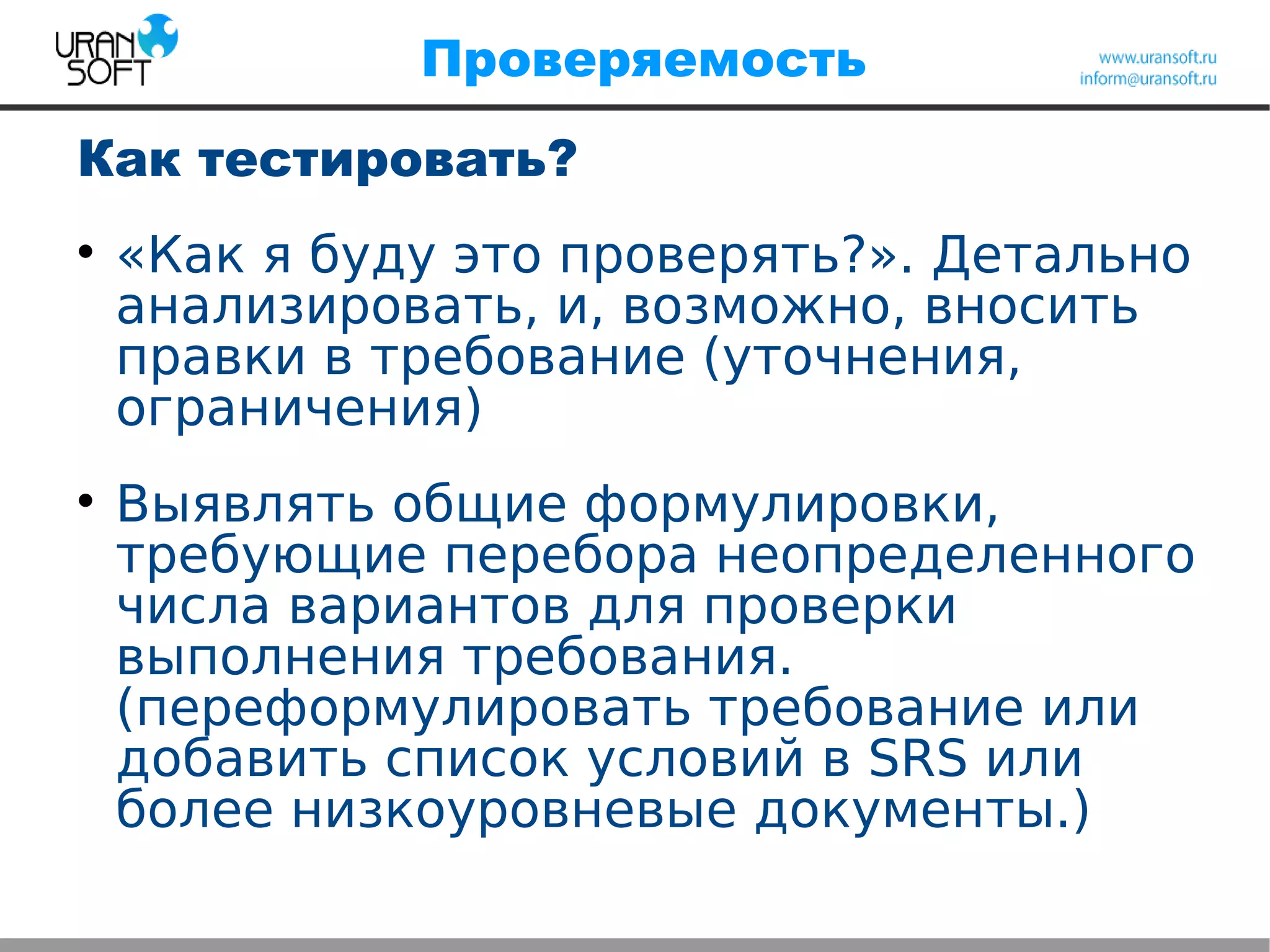 Проверяемость
Как тестировать?

«Как я буду это проверять?». Детально
анализировать, и, возможно, вносить
правки в требование (уточнения,
ограничения)

Выявлять общие формулировки,
требующие перебора неопределенного
числа вариантов для проверки
выполнения требования.
(переформулировать требование или
добавить список условий в SRS или
более низкоуровневые документы.)
 
