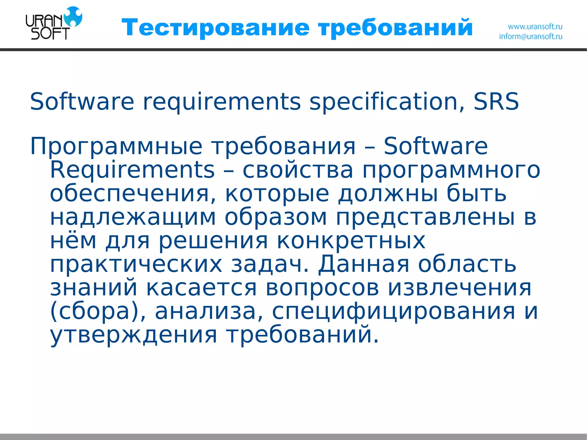 Тестирование требований
Software requirements specification, SRS
Программные требования – Software
Requirements – свойства программного
обеспечения, которые должны быть
надлежащим образом представлены в
нём для решения конкретных
практических задач. Данная область
знаний касается вопросов извлечения
(сбора), анализа, специфицирования и
утверждения требований.
 