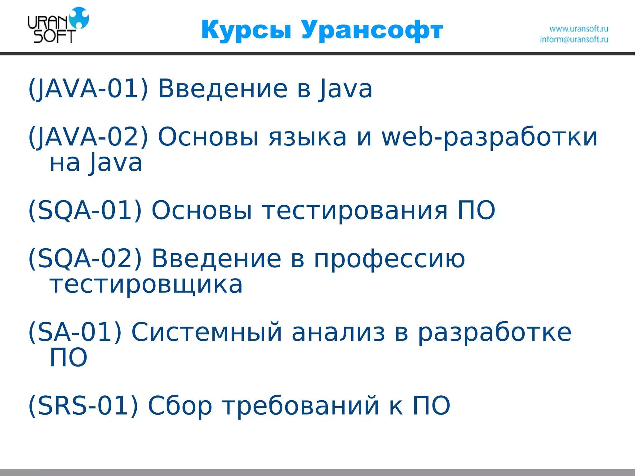 Курсы Урансофт
(JAVA-01) Введение в Java
(JAVA-02) Основы языка и web-разработки
на Java
(SQA-01) Основы тестирования ПО
(SQA-02) Введение в профессию
тестировщика
(SA-01) Системный анализ в разработке
ПО
(SRS-01) Сбор требований к ПО
 