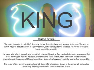 KING
CONTENT OUTLINE:
The main character is called DCI Kennedy. he is a detective living and working in London. The way in
which he goes about his work is slightly corrupt, yet he always solves the case. His fellow colleagues
know about his dark side.
He has a wife who is struggling to keep their relationship going. Every episode includes a new case that
he is working on with his Assistant. Somehow the cases and murders somehow link to him and
intertwine with his personal life and sometimes it doesn't always work out the way he had planned for.
The genre of this is a crime drama (hybrid). Some of the locations shown in the series will be London
(Peckham), interrogation rooms, crime scenes and offices.
 