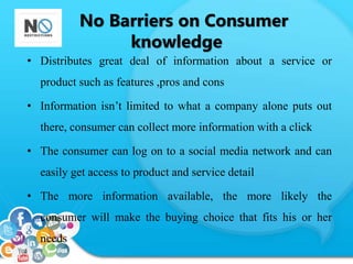 No Barriers on Consumer 
knowledge 
• Distributes great deal of information about a service or 
product such as features ,pros and cons 
• Information isn’t limited to what a company alone puts out 
there, consumer can collect more information with a click 
• The consumer can log on to a social media network and can 
easily get access to product and service detail 
• The more information available, the more likely the 
consumer will make the buying choice that fits his or her 
needs 
 