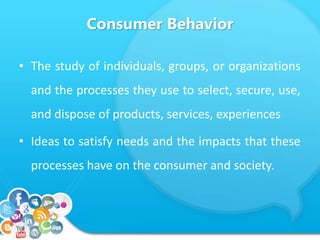 Consumer Behavior 
• The study of individuals, groups, or organizations 
and the processes they use to select, secure, use, 
and dispose of products, services, experiences 
• Ideas to satisfy needs and the impacts that these 
processes have on the consumer and society. 
 