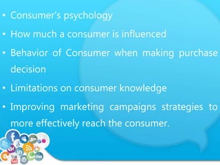 • Consumer’s psychology 
• How much a consumer is influenced 
• Behavior of Consumer when making purchase 
decision 
• Limitations on consumer knowledge 
• Improving marketing campaigns strategies to 
more effectively reach the consumer. 
 