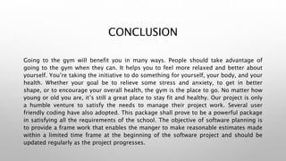CONCLUSION
Going to the gym will benefit you in many ways. People should take advantage of
going to the gym when they can. It helps you to feel more relaxed and better about
yourself. You’re taking the initiative to do something for yourself, your body, and your
health. Whether your goal be to relieve some stress and anxiety, to get in better
shape, or to encourage your overall health, the gym is the place to go. No matter how
young or old you are, it’s still a great place to stay fit and healthy. Our project is only
a humble venture to satisfy the needs to manage their project work. Several user
friendly coding have also adopted. This package shall prove to be a powerful package
in satisfying all the requirements of the school. The objective of software planning is
to provide a frame work that enables the manger to make reasonable estimates made
within a limited time frame at the beginning of the software project and should be
updated regularly as the project progresses.
 