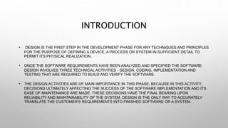 INTRODUCTION
• DESIGN IS THE FIRST STEP IN THE DEVELOPMENT PHASE FOR ANY TECHNIQUES AND PRINCIPLES
FOR THE PURPOSE OF DEFINING A DEVICE, A PROCESS OR SYSTEM IN SUFFICIENT DETAIL TO
PERMIT ITS PHYSICAL REALIZATION.
• ONCE THE SOFTWARE REQUIREMENTS HAVE BEEN ANALYZED AND SPECIFIED THE SOFTWARE
DESIGN INVOLVES THREE TECHNICAL ACTIVITIES - DESIGN, CODING, IMPLEMENTATION AND
TESTING THAT ARE REQUIRED TO BUILD AND VERIFY THE SOFTWARE.
• THE DESIGN ACTIVITIES ARE OF MAIN IMPORTANCE IN THIS PHASE, BECAUSE IN THIS ACTIVITY,
DECISIONS ULTIMATELY AFFECTING THE SUCCESS OF THE SOFTWARE IMPLEMENTATION AND ITS
EASE OF MAINTENANCE ARE MADE. THESE DECISIONS HAVE THE FINAL BEARING UPON
RELIABILITY AND MAINTAINABILITY OF THE SYSTEM. DESIGN IS THE ONLY WAY TO ACCURATELY
TRANSLATE THE CUSTOMER’S REQUIREMENTS INTO FINISHED SOFTWARE OR A SYSTEM.
 