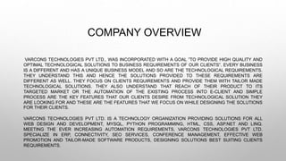 COMPANY OVERVIEW
VARCONS TECHNOLOGIES PVT LTD., WAS INCORPORATED WITH A GOAL ”TO PROVIDE HIGH QUALITY AND
OPTIMAL TECHNOLOGICAL SOLUTIONS TO BUSINESS REQUIREMENTS OF OUR CLIENTS”. EVERY BUSINESS
IS A DIFFERENT AND HAS A UNIQUE BUSINESS MODEL AND SO ARE THE TECHNOLOGICAL REQUIREMENTS.
THEY UNDERSTAND THIS AND HENCE THE SOLUTIONS PROVIDED TO THESE REQUIREMENTS ARE
DIFFERENT AS WELL. THEY FOCUS ON CLIENTS REQUIREMENTS AND PROVIDE THEM WITH TAILOR MADE
TECHNOLOGICAL SOLUTIONS. THEY ALSO UNDERSTAND THAT REACH OF THEIR PRODUCT TO ITS
TARGETED MARKET OR THE AUTOMATION OF THE EXISTING PROCESS INTO E-CLIENT AND SIMPLE
PROCESS ARE THE KEY FEATURES THAT OUR CLIENTS DESIRE FROM TECHNOLOGICAL SOLUTION THEY
ARE LOOKING FOR AND THESE ARE THE FEATURES THAT WE FOCUS ON WHILE DESIGNING THE SOLUTIONS
FOR THEIR CLIENTS.
VARCONS TECHNOLOGIES PVT LTD. IS A TECHNOLOGY ORGANIZATION PROVIDING SOLUTIONS FOR ALL
WEB DESIGN AND DEVELOPMENT, MYSQL, PYTHON PROGRAMMING, HTML, CSS, ASP.NET AND LINQ.
MEETING THE EVER INCREASING AUTOMATION REQUIREMENTS, VARCONS TECHNOLOGIES PVT LTD.
SPECIALIZE IN ERP, CONNECTIVITY, SEO SERVICES, CONFERENCE MANAGEMENT, EFFECTIVE WEB
PROMOTION AND TAILOR-MADE SOFTWARE PRODUCTS, DESIGNING SOLUTIONS BEST SUITING CLIENTS
REQUIREMENTS.
 
