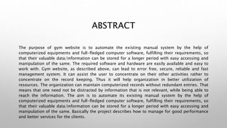 ABSTRACT
The purpose of gym website is to automate the existing manual system by the help of
computerized equipments and full-fledged computer software, fulfilling their requirements, so
that their valuable data/information can be stored for a longer period with easy accessing and
manipulation of the same. The required software and hardware are easily available and easy to
work with. Gym website, as described above, can lead to error free, secure, reliable and fast
management system. It can assist the user to concentrate on their other activities rather to
concentrate on the record keeping. Thus it will help organization in better utilization of
resources. The organization can maintain computerized records without redundant entries. That
means that one need not be distracted by information that is not relevant, while being able to
reach the information. The aim is to automate its existing manual system by the help of
computerized equipments and full-fledged computer software, fulfilling their requirements, so
that their valuable data/information can be stored for a longer period with easy accessing and
manipulation of the same. Basically the project describes how to manage for good performance
and better services for the clients.
 