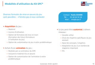 Tout droit réservé - CIPE 2015 - www.CIPE.fr
Modalités d'utilisation du Kit SPC®
10
Contact : Nadia GHARBI
Tél. : 01 40 64 59 18
Mail : info@cipe.fr
• Le jeu peut être customisé, à divers
niveaux :
– Vocable utilisé
– Choix de chapitres spécifiques du jeu
existant
– Ajout de concepts / chapitres
– Adaptation du jeu à un nombre de
stagiaires important
– Etc.
Diverses formules de mise en œuvre du jeu
sont possibles : n'hésitez pas à nous contacter
• Acquisition du jeu :
– Matériel
– Licence d'utilisation
– Option de formation de mise en main
(formation des futurs formateurs
à l'utilisation du jeu)
– Option de customisation du jeu à votre problématique
• Achat d'une animation du jeu :
– Réalisée par un animateur du CIPE
– Incluant le matériel mis en œuvre
– Option de customisation de l'animation à votre
problématique
 