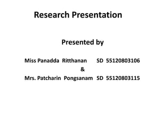 Research Presentation

            Presented by

Miss Panadda Ritthanan   SD 55120803106
                     &
Mrs. Patcharin Pongsanam SD 55120803115
 