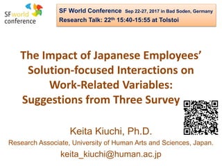 The Impact of Japanese Employees’
Solution-focused Interactions on
Work-Related Variables:
Suggestions from Three Surveys.
Keita Kiuchi, Ph.D.
Research Associate, University of Human Arts and Sciences, Japan.
keita_kiuchi@human.ac.jp
SF World Conference Sep 22-27, 2017 in Bad Soden, Germany
Research Talk: 22th 15:40-15:55 at Tolstoi
 
