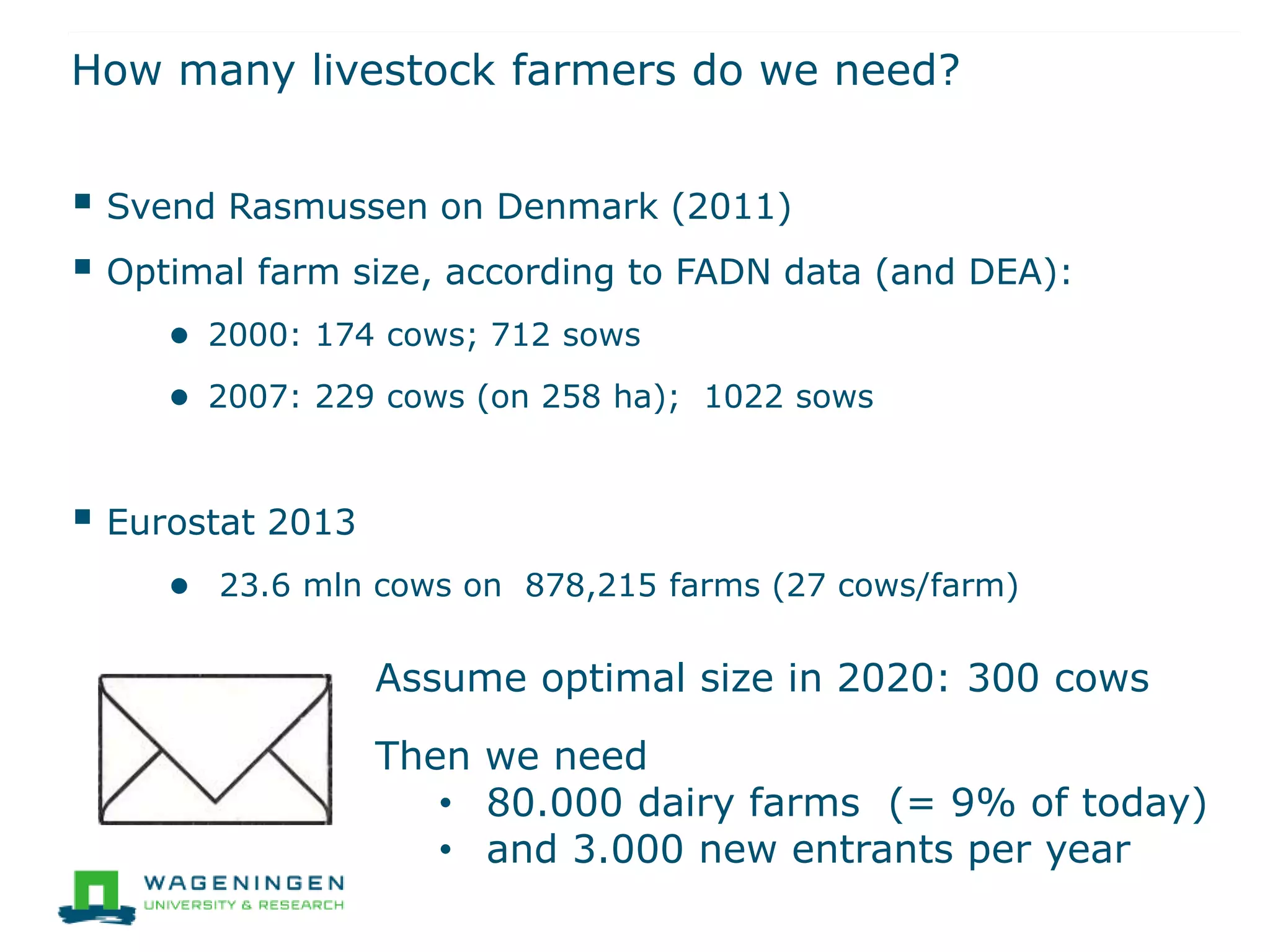 How many livestock farmers do we need?
 Svend Rasmussen on Denmark (2011)
 Optimal farm size, according to FADN data (and DEA):
● 2000: 174 cows; 712 sows
● 2007: 229 cows (on 258 ha); 1022 sows
 Eurostat 2013
● 23.6 mln cows on 878,215 farms (27 cows/farm)
Assume optimal size in 2020: 300 cows
Then we need
• 80.000 dairy farms (= 9% of today)
• and 3.000 new entrants per year
 
