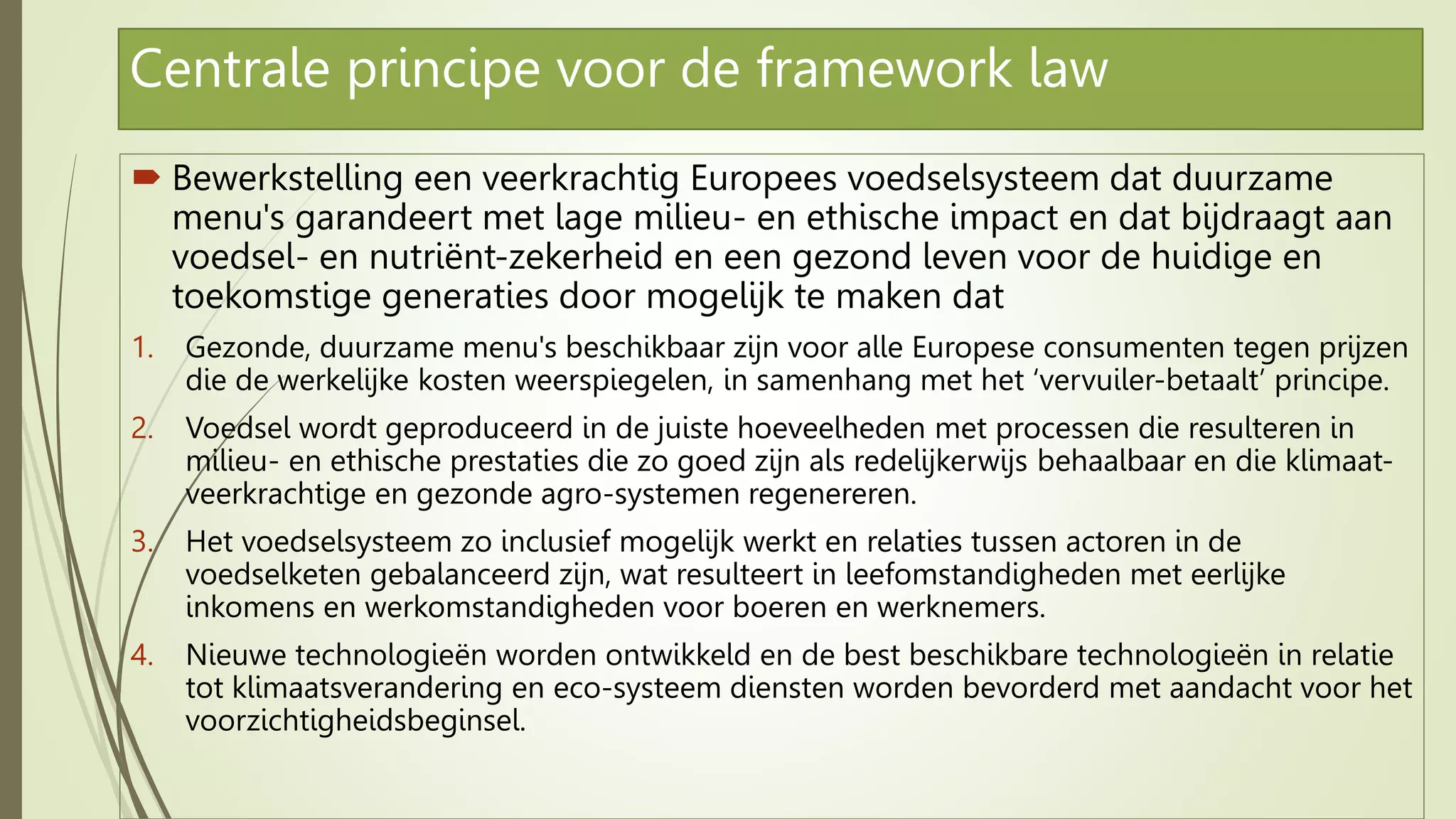 Centrale principe voor de framework law
 Bewerkstelling een veerkrachtig Europees voedselsysteem dat duurzame
menu's garandeert met lage milieu- en ethische impact en dat bijdraagt aan
voedsel- en nutriënt-zekerheid en een gezond leven voor de huidige en
toekomstige generaties door mogelijk te maken dat
1. Gezonde, duurzame menu's beschikbaar zijn voor alle Europese consumenten tegen prijzen
die de werkelijke kosten weerspiegelen, in samenhang met het ‘vervuiler-betaalt’ principe.
2. Voedsel wordt geproduceerd in de juiste hoeveelheden met processen die resulteren in
milieu- en ethische prestaties die zo goed zijn als redelijkerwijs behaalbaar en die klimaat-
veerkrachtige en gezonde agro-systemen regenereren.
3. Het voedselsysteem zo inclusief mogelijk werkt en relaties tussen actoren in de
voedselketen gebalanceerd zijn, wat resulteert in leefomstandigheden met eerlijke
inkomens en werkomstandigheden voor boeren en werknemers.
4. Nieuwe technologieën worden ontwikkeld en de best beschikbare technologieën in relatie
tot klimaatsverandering en eco-systeem diensten worden bevorderd met aandacht voor het
voorzichtigheidsbeginsel.
 