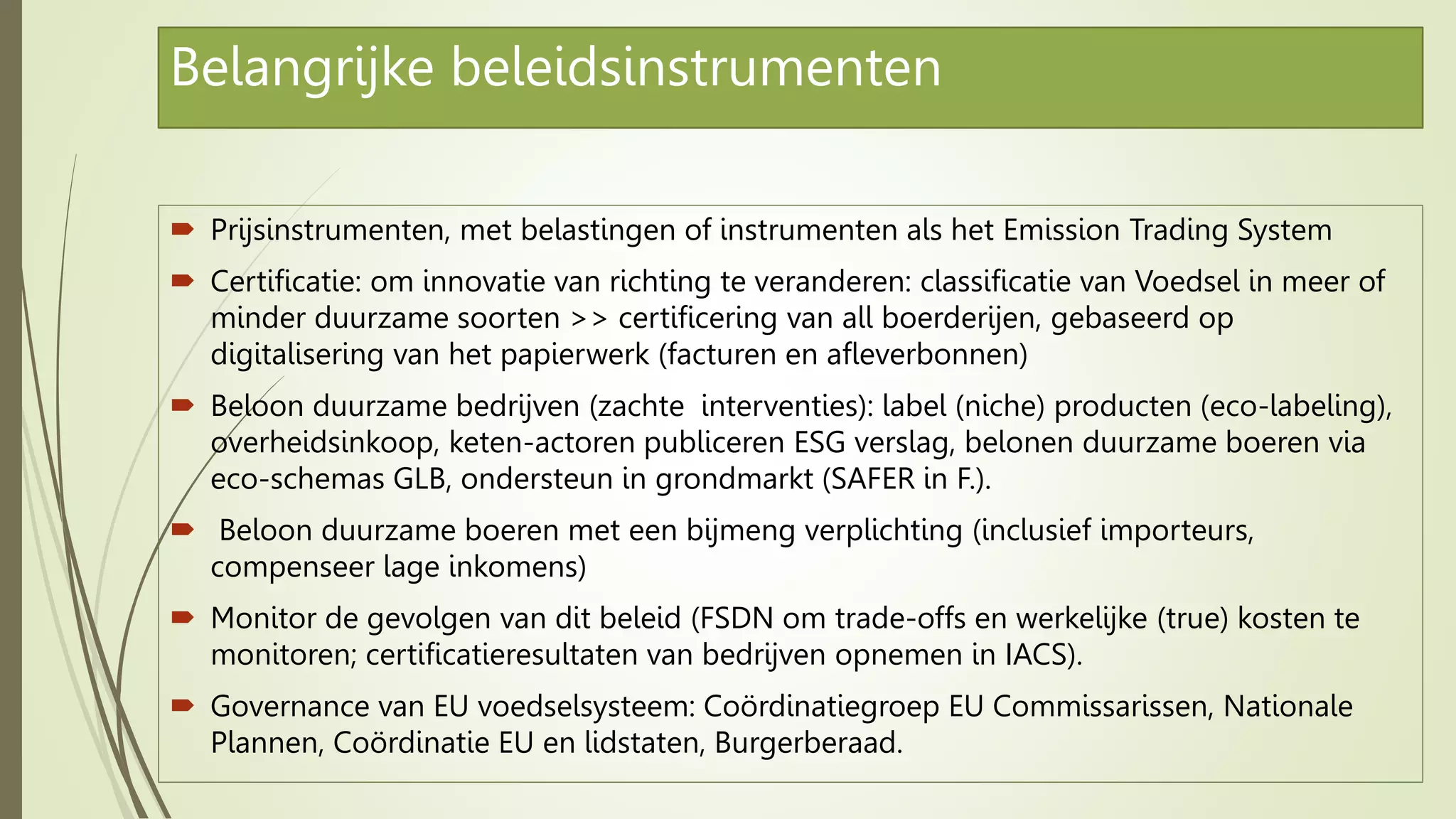 Belangrijke beleidsinstrumenten
 Prijsinstrumenten, met belastingen of instrumenten als het Emission Trading System
 Certificatie: om innovatie van richting te veranderen: classificatie van Voedsel in meer of
minder duurzame soorten >> certificering van all boerderijen, gebaseerd op
digitalisering van het papierwerk (facturen en afleverbonnen)
 Beloon duurzame bedrijven (zachte interventies): label (niche) producten (eco-labeling),
overheidsinkoop, keten-actoren publiceren ESG verslag, belonen duurzame boeren via
eco-schemas GLB, ondersteun in grondmarkt (SAFER in F.).
 Beloon duurzame boeren met een bijmeng verplichting (inclusief importeurs,
compenseer lage inkomens)
 Monitor de gevolgen van dit beleid (FSDN om trade-offs en werkelijke (true) kosten te
monitoren; certificatieresultaten van bedrijven opnemen in IACS).
 Governance van EU voedselsysteem: Coördinatiegroep EU Commissarissen, Nationale
Plannen, Coördinatie EU en lidstaten, Burgerberaad.
 