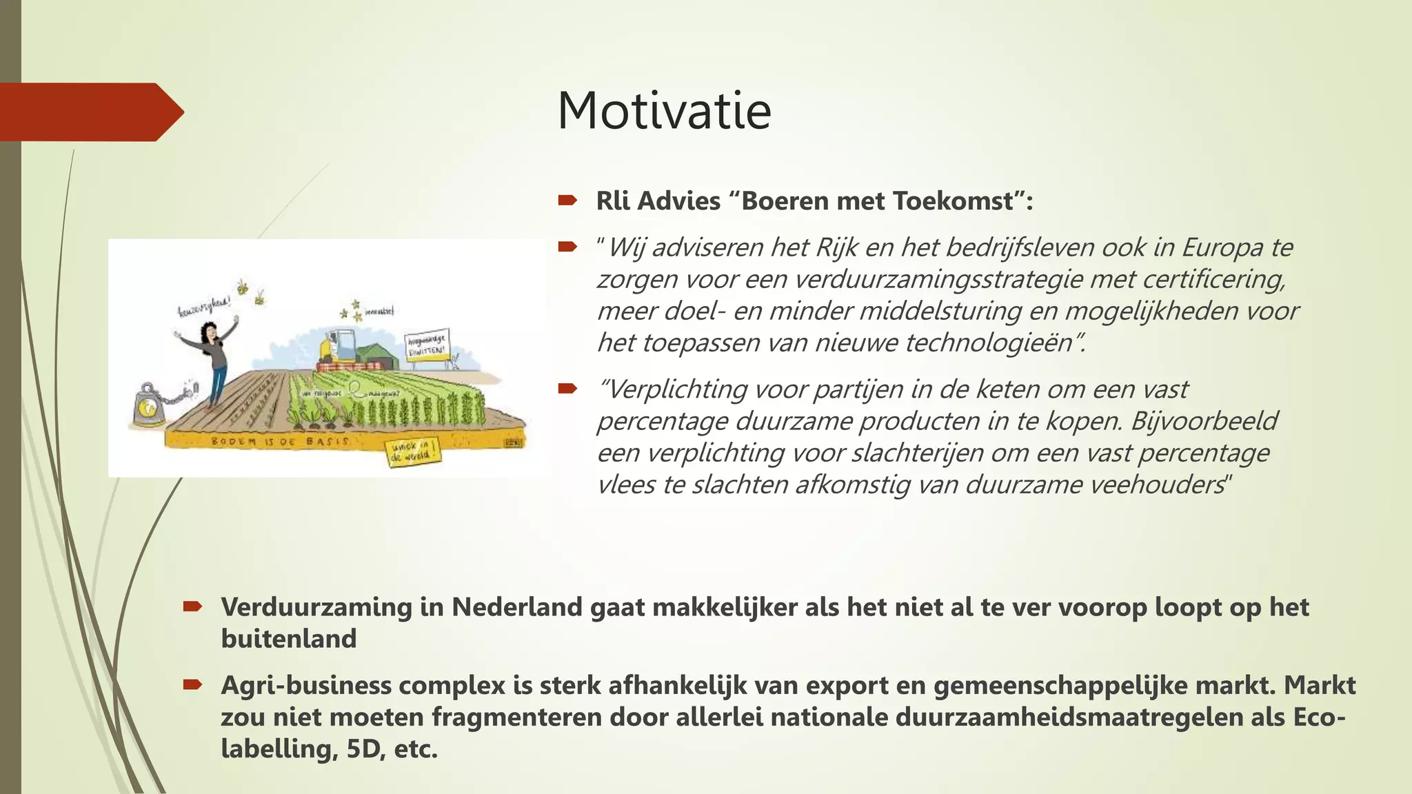 Motivatie
 Verduurzaming in Nederland gaat makkelijker als het niet al te ver voorop loopt op het
buitenland
 Agri-business complex is sterk afhankelijk van export en gemeenschappelijke markt. Markt
zou niet moeten fragmenteren door allerlei nationale duurzaamheidsmaatregelen als Eco-
labelling, 5D, etc.
 Rli Advies “Boeren met Toekomst”:
 “Wij adviseren het Rijk en het bedrijfsleven ook in Europa te
zorgen voor een verduurzamingsstrategie met certificering,
meer doel- en minder middelsturing en mogelijkheden voor
het toepassen van nieuwe technologieën”.
 “Verplichting voor partijen in de keten om een vast
percentage duurzame producten in te kopen. Bijvoorbeeld
een verplichting voor slachterijen om een vast percentage
vlees te slachten afkomstig van duurzame veehouders”
 