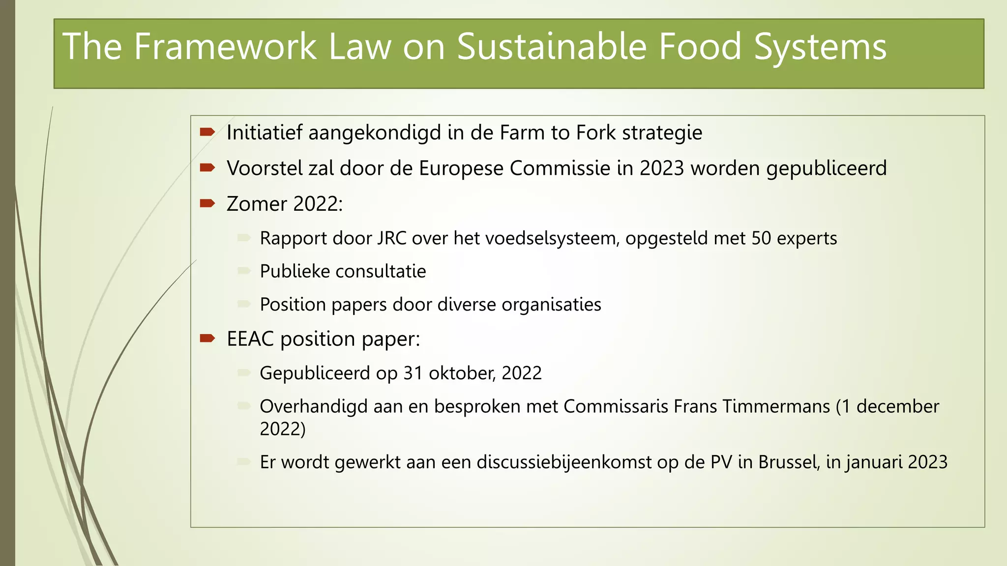 The Framework Law on Sustainable Food Systems
 Initiatief aangekondigd in de Farm to Fork strategie
 Voorstel zal door de Europese Commissie in 2023 worden gepubliceerd
 Zomer 2022:
 Rapport door JRC over het voedselsysteem, opgesteld met 50 experts
 Publieke consultatie
 Position papers door diverse organisaties
 EEAC position paper:
 Gepubliceerd op 31 oktober, 2022
 Overhandigd aan en besproken met Commissaris Frans Timmermans (1 december
2022)
 Er wordt gewerkt aan een discussiebijeenkomst op de PV in Brussel, in januari 2023
 
