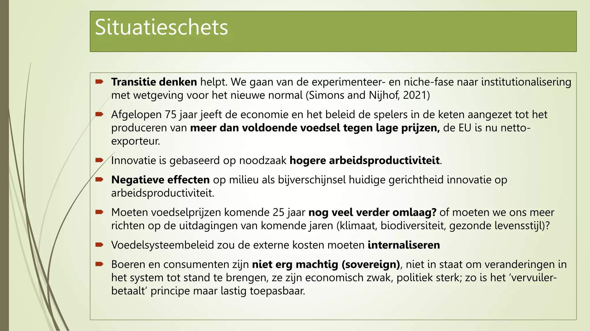 Situatieschets
 Transitie denken helpt. We gaan van de experimenteer- en niche-fase naar institutionalisering
met wetgeving voor het nieuwe normal (Simons and Nijhof, 2021)
 Afgelopen 75 jaar jeeft de economie en het beleid de spelers in de keten aangezet tot het
produceren van meer dan voldoende voedsel tegen lage prijzen, de EU is nu netto-
exporteur.
 Innovatie is gebaseerd op noodzaak hogere arbeidsproductiviteit.
 Negatieve effecten op milieu als bijverschijnsel huidige gerichtheid innovatie op
arbeidsproductiviteit.
 Moeten voedselprijzen komende 25 jaar nog veel verder omlaag? of moeten we ons meer
richten op de uitdagingen van komende jaren (klimaat, biodiversiteit, gezonde levensstijl)?
 Voedelsysteembeleid zou de externe kosten moeten internaliseren
 Boeren en consumenten zijn niet erg machtig (sovereign), niet in staat om veranderingen in
het system tot stand te brengen, ze zijn economisch zwak, politiek sterk; zo is het ‘vervuiler-
betaalt’ principe maar lastig toepasbaar.
 