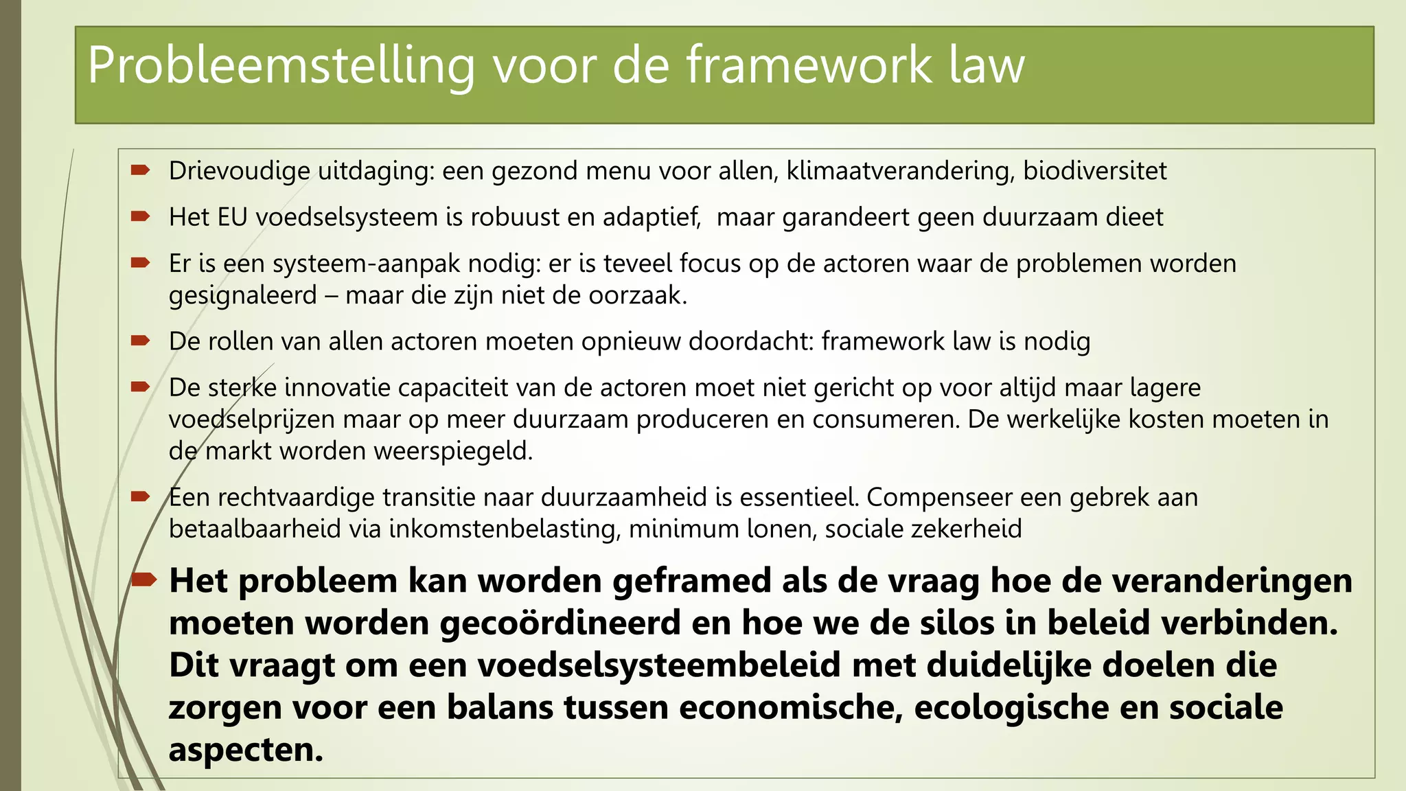 Probleemstelling voor de framework law
 Drievoudige uitdaging: een gezond menu voor allen, klimaatverandering, biodiversitet
 Het EU voedselsysteem is robuust en adaptief, maar garandeert geen duurzaam dieet
 Er is een systeem-aanpak nodig: er is teveel focus op de actoren waar de problemen worden
gesignaleerd – maar die zijn niet de oorzaak.
 De rollen van allen actoren moeten opnieuw doordacht: framework law is nodig
 De sterke innovatie capaciteit van de actoren moet niet gericht op voor altijd maar lagere
voedselprijzen maar op meer duurzaam produceren en consumeren. De werkelijke kosten moeten in
de markt worden weerspiegeld.
 Een rechtvaardige transitie naar duurzaamheid is essentieel. Compenseer een gebrek aan
betaalbaarheid via inkomstenbelasting, minimum lonen, sociale zekerheid
 Het probleem kan worden geframed als de vraag hoe de veranderingen
moeten worden gecoördineerd en hoe we de silos in beleid verbinden.
Dit vraagt om een voedselsysteembeleid met duidelijke doelen die
zorgen voor een balans tussen economische, ecologische en sociale
aspecten.
 