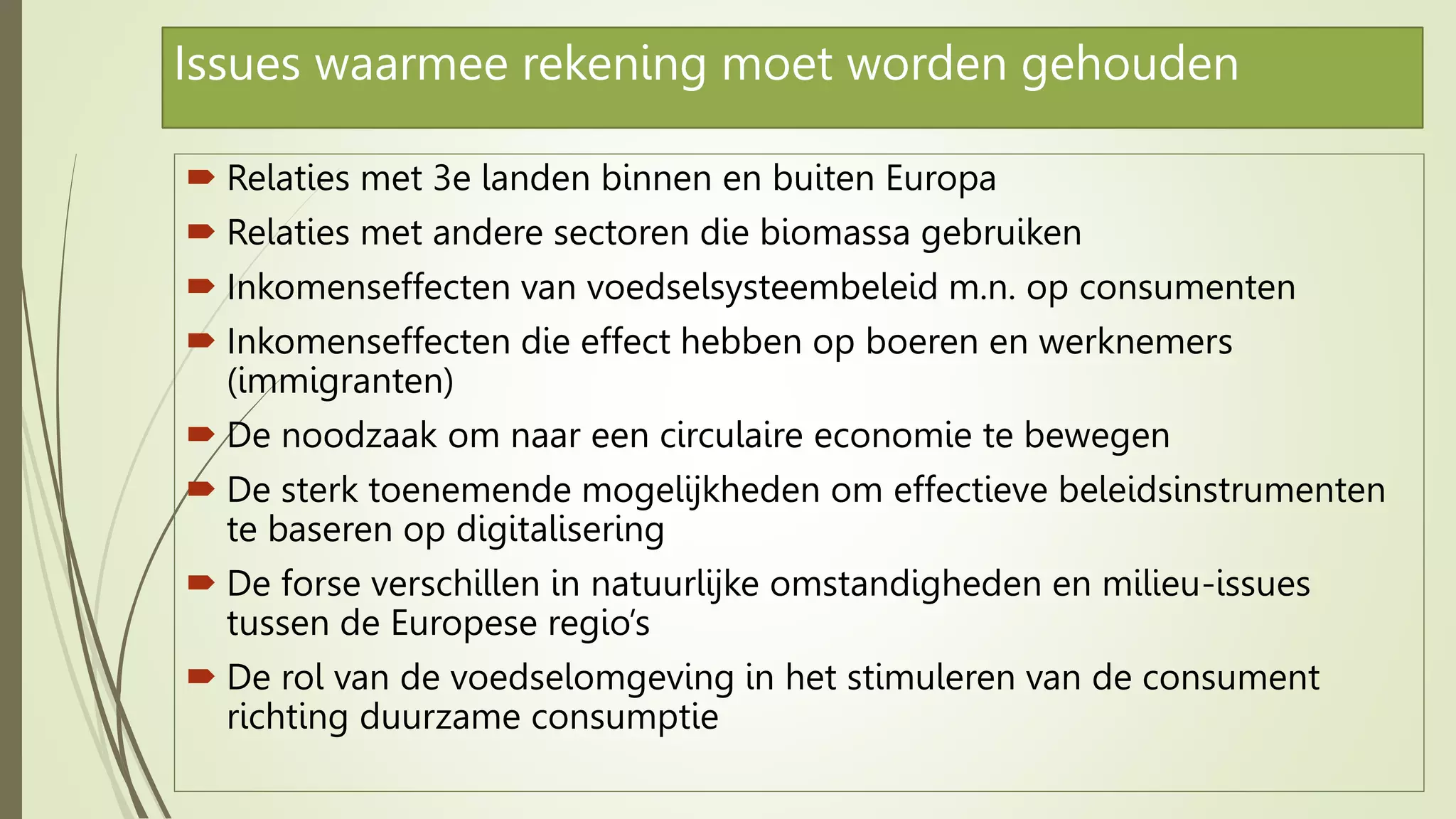 Issues waarmee rekening moet worden gehouden
 Relaties met 3e landen binnen en buiten Europa
 Relaties met andere sectoren die biomassa gebruiken
 Inkomenseffecten van voedselsysteembeleid m.n. op consumenten
 Inkomenseffecten die effect hebben op boeren en werknemers
(immigranten)
 De noodzaak om naar een circulaire economie te bewegen
 De sterk toenemende mogelijkheden om effectieve beleidsinstrumenten
te baseren op digitalisering
 De forse verschillen in natuurlijke omstandigheden en milieu-issues
tussen de Europese regio’s
 De rol van de voedselomgeving in het stimuleren van de consument
richting duurzame consumptie
 
