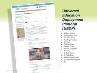 Universal
Education
Deployment
Platform
(UEDP)
•	
•	
•	
•	
•	
•	
•	
•	
•	
•	
•	
•	
•	
•	

© Kim & Kerrie Sdn Bhd

Video Lectures
Voice Instructions
Lectures Notes
Reading Materials
Url links
Online Quizs
Online Exams
Student’s Progress
Forums
Online Chats
E-Publishing
Mobile Applications
Accreditation Reports
Etc

 