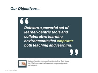 Our Objectives...

“

Delivers a powerful set of
learner-centric tools and
collaborative learning
environments that empower
both teaching and learning.

Students have the necessary learning tools at their finger
tips. The lecturers spend more time on group dynamics
and research.

© Kim & Kerrie Sdn Bhd

 