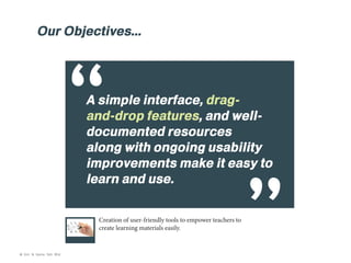 Our Objectives...

“

A simple interface, dragand-drop features, and welldocumented resources
along with ongoing usability
improvements make it easy to
learn and use.
Creation of user-friendly tools to empower teachers to
create learning materials easily.

© Kim & Kerrie Sdn Bhd

 