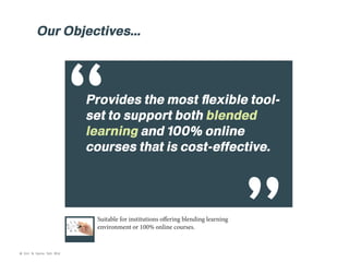 Our Objectives...

“

Provides the most flexible toolset to support both blended
learning and 100% online
courses that is cost-effective.

Suitable for institutions offering blending learning
environment or 100% online courses.

© Kim & Kerrie Sdn Bhd

 