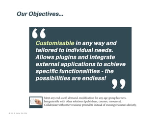 Our Objectives...

“

Customisable in any way and
tailored to individual needs.
Allows plugins and integrate
external applications to achieve
specific functionalities - the
possibilities are endless!
Meet any end-user’s demand, modification for any age-group learners.
Integrateable with other solutions (publishers, courses, resources).
Collaborate with other resource providers instead of owning resources directly.

© Kim & Kerrie Sdn Bhd

 