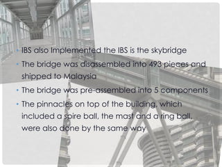 • IBS also Implemented the IBS is the skybridge
• The bridge was disassembled into 493 pieces and
shipped to Malaysia
• The bridge was pre-assembled into 5 components
• The pinnacles on top of the building, which
included a spire ball, the mast and a ring ball,
were also done by the same way
 