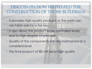 DISCUSS ON HOW IBS HELPED THE
CONSTRUCTION OF THOSE BUILDINGS
• It provides high quality products as the parts can
are fabricated in a factory
• It also allows the product to be controlled easily
and to high degree of precision
• Quality of the components can be maintained at a
consistent level
• The final product of IBS will be at high quality
 