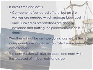 • It saves time and costs
• Components fabricated off-site, less on site
workers are needed which reduces labor cost
• Time is saved as preparations are done in
advance and putting the pieces into place is
simple
• Weather will not be an issue during casting as the
components are casted in controlled environment
in the factory
• The construction will also be clean and neat with
the less used of timber, nails and steel
 