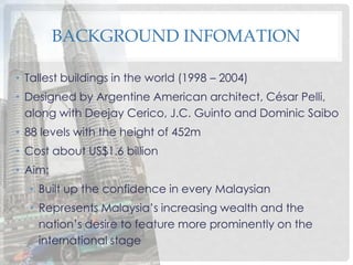 BACKGROUND INFOMATION
• Tallest buildings in the world (1998 – 2004)
• Designed by Argentine American architect, César Pelli,
along with Deejay Cerico, J.C. Guinto and Dominic Saibo
• 88 levels with the height of 452m
• Cost about US$1.6 billion
• Aim:
• Built up the confidence in every Malaysian
• Represents Malaysia’s increasing wealth and the
nation’s desire to feature more prominently on the
international stage
 