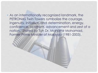 • As an internationally recognized landmark, the
PETRONAS Twin Towers symbolize the courage,
ingenuity, initiative, and determination, energy,
confidence, optimism, advancement and zest of a
nation." Stated by Tun Dr. Mahathir Mohamad,
Former Prime Minister of Malaysia (1981-2003).
 