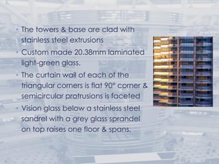 • The towers & base are clad with
stainless steel extrusions
• Custom made 20.38mm laminated
light-green glass.
• The curtain wall of each of the
triangular corners is flat 90° corner &
semicircular protrusions is faceted
• Vision glass below a stainless steel
sandrel with a grey glass sprandel
on top raises one floor & spans.
 