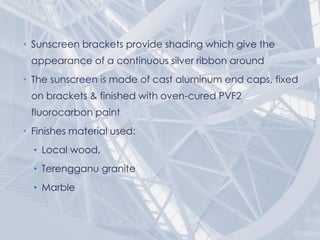 • Sunscreen brackets provide shading which give the
appearance of a continuous silver ribbon around
• The sunscreen is made of cast aluminum end caps, fixed
on brackets & finished with oven-cured PVF2
fluorocarbon paint
• Finishes material used:
• Local wood,
• Terengganu granite
• Marble
 