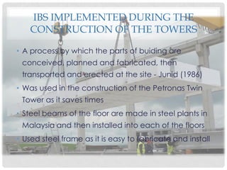 IBS IMPLEMENTED DURING THE
CONSTRUCTION OF THE TOWERS
• A process by which the parts of buiding are
conceived, planned and fabricated, then
transported and erected at the site - Junid (1986)
• Was used in the construction of the Petronas Twin
Tower as it saves times
• Steel beams of the floor are made in steel plants in
Malaysia and then installed into each of the floors
• Used steel frame as it is easy to fabricate and install
 