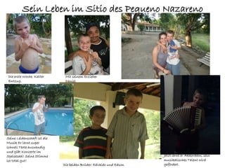Sein Leben im Sitio des Pequeno Nazareno




 Die erste Woche. Kalter      Mit seinem Erzieher
 Entzug.                      Daniel




Seine Leidenschaft ist die
Musik Er lernt super
schnell Texte auswendig
und gibt Konzerte im
Speisesaal! Seine Stimme                                            Jetzt lernt er Akkordeon, sein
ist total gut!                                                      musikalisches Talent wird
                             Die beiden Brüder: Edvaldo und Edson   gefördert.
 